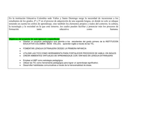 En la institución Educativa Colombia sede Valles y Santo Domingo surge la necesidad de incursionar a los estudiantes de los grados, 4º y 5º en el proceso de adquisición de una segunda lengua, en donde no solo se eduque teniendo en cuenta los estilos de aprendizaje, sino también los elementos propios y reales del contexto, la cultura, la tecnología y la sociedad en la que está inmerso, los cuales pueden facilitar y potenciar más los procesos de formación tanto educativa como humana. 
Objetivos del proyecto de aula (general y específicos) 
 Diseñar un proyecto pedagógico que permita a los estudiantes del grado primero de la INSTITUCION EDUCATIVA COLOMBIA SEDE VALLES, aprender inglés a través de las TIC. 
 FOMENTAR LENGUA EXTRANJERA DESDE LA PRIMERA INFANCIA 
 
 UTILZAR LAS TICS COMO HERRAMIENTA PARA FORTALECER PROCESOS DE HABLA EN INGLES 
 CREAR AMBIENTES VIRTUALES DE APRENNDIZAJE CON ENFASIS EN LENGUA EXTRANJERA 
 Emplear el ABP como estrategia pedagógica. 
 Utilizar las TIC como herramienta pedagógica para lograr un aprendizaje significativo. 
 Desarrollar habilidades comunicativas a través de la transversalidad de áreas. 
 
