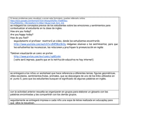 Si tienes problemas para visualizar o enviar este formulario, puedes rellenarlo online: https://docs.google.com/forms/d/103n1Ahziqz5AZRjv-Y0a86Sqc- KXuJRtDeIXilJ_19k/viewform?c=0&w=1&usp=mail_form_link 
se indagará los conceptos previos de los estudiantes sobre las emociones y sentimientos para contextualizar al estudiante en la clase de ingles. 
How are you today? 
Are you happy today? 
How do you feel? 
seguidamente el profesor mostrará un video, donde los estudiantes encontrarán. 
http://www.youtube.com/watch?v=dNP5BzrBiOg imágenes alusivas a los sentimientos, para que los estudiantes las reconozcan, las relacionen y practiquen la pronunciación en inglés 
Tämbien visualizarán un comic en pixton 
http://www.pixton.com/mx/comic/vp80cnhr 
( este será impreso, puesto que en la institución educativa no hay internet) 
se entregará a los niños un worksheet que hace referencia a diferentes temas: figuras geométricas, útiles escolares, sentimientos,frutas, animales, que se descargara de uno de los links utilizados en el punto 5, para que los estudiantes busquen el significado de algunas palabras en inglés. 
con la actividad anterior resuelta se organizarán en grupos para elaborar un glosario con las palabras encontradas y las compartirán con los demás grupos. 
seguidamente se entregará impresa a cada niño una sopa de letras realizada en educaplay para que ellos la resuelvan.  