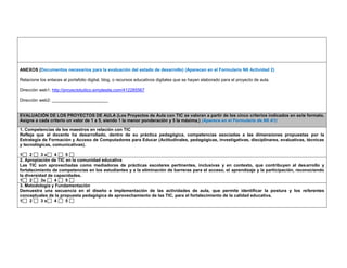 ANEXOS (Documentos necesarios para la evaluación del estado de desarrollo) (Aparecen en el Formulario N6 Actividad 2) 
Relacione los enlaces al portafolio digital, blog, o recursos educativos digitales que se hayan elaborado para el proyecto de aula. 
Dirección web1: http://proyectoludico.simplesite.com/412285567 
Dirección web2: _______________________ 
EVALUACIÓN DE LOS PROYECTOS DE AULA (Los Proyectos de Aula con TIC se valoran a partir de los cinco criterios indicados en este formato. Asigne a cada criterio un valor de 1 a 5, siendo 1 la menor ponderación y 5 la máxima.) (Aparece en el Formulario de N6 A1) 
1. Competencias de los maestros en relación con TIC 
Refleja que el docente ha desarrollado, dentro de su práctica pedagógica, competencias asociadas a las dimensiones propuestas por la Estrategia de Formación y Acceso de Computadores para Educar (Actitudinales, pedagógicas, investigativas, disciplinares, evaluativas, técnicas y tecnológicas, comunicativas). 
1 2 3 x 4 5 
2. Apropiación de TIC en la comunidad educativa 
Las TIC son aprovechadas como mediadoras de prácticas escolares pertinentes, inclusivas y en contexto, que contribuyen al desarrollo y fortalecimiento de competencias en los estudiantes y a la eliminación de barreras para el acceso, el aprendizaje y la participación, reconociendo la diversidad de capacidades. 
1 2 3x 4 5 
3. Metodología y Fundamentación 
Demuestra una secuencia en el diseño e implementación de las actividades de aula, que permite identificar la postura y los referentes conceptuales de la propuesta pedagógica de aprovechamiento de las TIC, para el fortalecimiento de la calidad educativa. 
1 2 3 x 4 5  