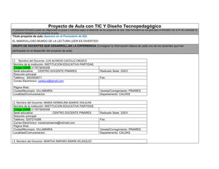 Proyecto de Aula con TIC Y Diseño Tecnopedagógico El presente formulario puede ser diligenciado en grupo o individual según el desarrollo de los proyectos de aula. Este formulario es una guía para el formador con el fin de consolidar la experiencia trabajada en los proyectos de aula. 
Titulo proyecto de aula (Aparece en el Formulario de N2): 
EL MARAVILLOSO MUNDO DE LA LECTURA LEER ES DIVERTIDO GRUPO DE DOCENTES QUE DESARROLLAN LA EXPERIENCIA (Consignar la información básica de cada uno de los docentes que han participado en el desarrollo del proyecto de aula) 1. Nombre del Docente: LUIS ALFREDO CASTILLO OROZCO Nombre de la institución: INSTITUCION EDUCATIVA PARTIDAS Código DANE 217873000308 Sede educativa: CENTRO DOCENTE PINARES Radicado Sede: 33531 Dirección principal: Teléfono: 3003452671 Fax: Correo Electrónico: careluca@gmail.com Página Web: Ciudad/Municipio: VILLAMARIA Vereda/Corregimiento: PINARES Localidad/Comuna/sector: Departamento: CALDAS 2. Nombre del Docente: MARIA HERMELINA ADARVE HOLGUIN Nombre de la institución: INSTITUCION EDUCATIVA PARTIDAS Código DANE 217873000308 Sede educativa: CENTRO DOCENTE PINARES Radicado Sede: 33531 Dirección principal: Teléfono: 3207274289 Fax: Correo Electrónico: mariamariaeme@hotmail.com Página Web: Ciudad/Municipio: VILLAMARIA Vereda/Corregimiento: PINARES Localidad/Comuna/sector: Departamento: CALDAS 3. Nombre del Docente: MARTHA AMPARO MARIN VELASQUEZ  