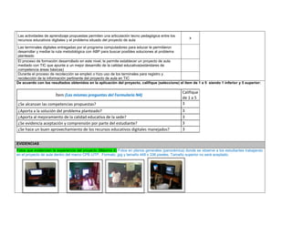 Las actividades de aprendizaje propuestas permiten una articulación tecno pedagógica entre los recursos educativos digitales y el problema situado del proyecto de aula 
x 
Las terminales digitales entregadas por el programa computadores para educar le permitieron desarrollar y mediar la ruta metodológica con ABP para buscar posibles soluciones al problema planteado 
El proceso de formación desarrollado en este nivel, le permite establecer un proyecto de aula mediado con TIC que apunte a un mejor desarrollo de la calidad educativa(estándares de competencia áreas básicas) 
Durante el proceso de recolección se empleó o hizo uso de los terminales para registro y recolección de la información pertinente del proyecto de aula en TIC 
De acuerdo con los resultados obtenidos en la aplicación del proyecto, califique (seleccione) el ítem de 1 a 5 siendo 1 inferior y 5 superior: 
Ítem (Las mismas preguntas del Formulario N4) 
Califique de 1 a 5 
¿Se alcanzan las competencias propuestas? 
3 
¿Aporta a la solución del problema planteado? 
3 
¿Aporta al mejoramiento de la calidad educativa de la sede? 
3 
¿Se evidencia aceptación y comprensión por parte del estudiante? 
3 
¿Se hace un buen aprovechamiento de los recursos educativos digitales manejados? 
3 
EVIDENCIAS Fotos que evidencien la experiencia del proyecto (Máximo 4) Fotos en planos generales (panorámica) donde se observe a los estudiantes trabajando en el proyecto de aula dentro del marco CPE-UTP. Formato .jpg y tamaño 448 x 336 pixeles. Tamaño superior no será aceptado. 
 