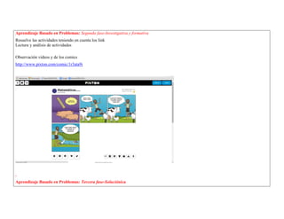 Aprendizaje Basado en Problemas: Segunda fase-Investigativa y formativa 
Resuelve las actividades teniendo en cuenta los link 
Lectura y análisis de actividades 
Observación videos y de los comics 
http://www.pixton.com/comic/1r3ata9i 
. 
Aprendizaje Basado en Problemas: Tercera fase-Soluciónica  