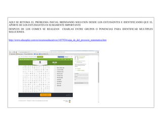 AQUI SE RETOMA EL PROBLEMA INICIAL BRINDANDO SOLUCION DESDE LOS ESTUDAINTES E IDENTIFICANDO QUE EL APORTE DE LOS ESTUDIANTES ES SUMAMENTE IMPORTANTE 
DESPUES DE LOS COMICS SE REALIZAN CHARLAS ENTRE GRUPOS O PONENCIAS PARA IDENTIFICAR MULTIPLES SOLUCIONES. 
http://www.educaplay.com/es/recursoseducativos/1457934/sopa_de_del_proyecto_matematica.htm 
 