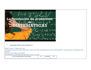  . Responda la Matriz auto reguladora 1. 
Señale con una X según sea su caso 
Son preguntas que nos ayudan a direccionar el proceso de auto aprendizaje dentro de la autorregulación y meta cognición o aprendizaje auto regulado 
Que por lo tanto deben ser ajustadas 
El estudiante es el que elige como aprender, cuando, por qué? 
Nivel de aprendizaje (enunciado) 
Si 
A medias 
No  