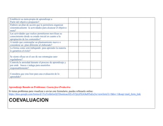 Estableció su meta propia de aprendizaje a 
Partir del objetivo propuesto? 
Elaboro un plan de acción que le permitiera organizar sistemáticamente la actividades para alcanzar el objetivo meta? 
Las actividades que realizo permitieron movilizar su conocimiento desde su estado inicial en cuanto a la apropiación de los contenidos? 
A tenido que contemplar un planteamiento nuevo o considerar un plan diferente al elaborado? 
La forma como está trabajando para aprender la materia le garantiza el éxito? 
Se siente eficaz en el uso de sus estrategias auto reguladoras? 
Controla la ansiedad durante el proceso de aprendizaje y por ende busca e indaga para asumirlos responsablemente? 
Considera que esta listo para una evaluación de lo aprendido? 
Aprendizaje Basado en Problemas: Cuarta fase-Productiva 
Si tienes problemas para visualizar o enviar este formulario, puedes rellenarlo online: https://docs.google.com/forms/d/1TxiVolIeGoOjTDsemxacJZLvS7jlzyPZzGkd95uEe2w/viewform?c=0&w=1&usp=mail_form_link COEVALUACION 
 