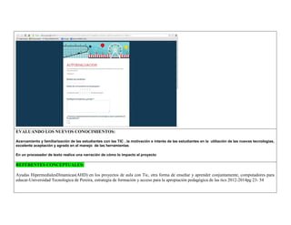 EVALUANDO LOS NUEVOS CONOCIMIENTOS: 
Acercamiento y familiarización de las estudiantes con las TIC , la motivación e interés de las estudiantes en la utiliación de las nuevas tecnologías, excelente aceptación y agrado en el manejo de las herramientas 
En un procesador de texto realice una narración de cómo lo impacto el proyecto 
REFERENTES CONCEPTUALES: 
Ayudas HipermedialesDinamicas(AHD) en los proyectos de aula con Tic, otra forma de enseñar y aprender conjuntamente, computadores para educar-Universidad Tecnologica de Pereira, estrategia de formación y acceso para la apropiación pedagógica de las tics 2012-2014pg 23- 54 
 