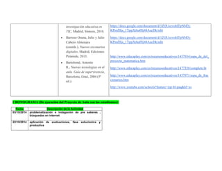 investigación educativa en TIC, Madrid, Síntesis, 2010.  Barroso Osuna, Julio y Julio Cabero Almenara (coords.), Nuevos escenarios digitales, Madrid, Ediciones Pirámide, 2013.  Bartolomé, Antonio R., Nuevas tecnologías en el aula. Guía de supervivencia, Barcelona, Graó, 2004 (5ª ed.). 
https://docs.google.com/document/d/1ZOUozvohlTpNM3j- KPmZ8ja_17ippXrha0Sj44AucDk/edit 
https://docs.google.com/document/d/1ZOUozvohlTpNM3j- KPmZ8ja_17ippXrha0Sj44AucDk/edit 
http://www.educaplay.com/es/recursoseducativos/1457934/sopa_de_del_ proyecto_matematica.htm 
http://www.educaplay.com/es/recursoseducativos/1477338/complete.ht 
http://www.educaplay.com/es/recursoseducativos/1457971/sopa_de_fraccionarios.htm 
http://www.youtube.com/schools?feature=inp-bl-paq&hl=es 
CRONOGRAMA (De ejecución del Proyecto de Aula con los estudiantes): 
Fecha Descripción de la Actividad 
03/10/2014 
problematización e indagación de pre saberes , búsquedas en internet 
22/10/2014 
aplicación de evaluaciones, fase solucionica y productiva 
