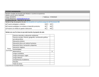 DOCENTE MODERADOR 
Nombre completo del docente quien Modera o coordina la experiencia: 
MARIA LLALYLE VELEZ CARDONA 
Cargo: DOCENTE 
Teléfonos: 3105245324 
Correo Electrónico: yalivelez@hotmail.com PLANEACIÓN DEL PROYECTO DE AULA 
Señale el tipo de proyecto de aula (Se encuentra en la primera pregunta del Formulario N5) 
a) Proyecto pedagógico y didáctico SXI NO 
b) Proyectos pedagógico con énfasis en desarrollo productivo SI NO 
c) Proyecto con énfasis en gestión institucional SI NO 
Señale con una X el área en que está inscrito el proyecto de aula: 
Áreas Curricular 
Ciencias naturales y educación ambiental. 
Ciencias sociales, historia, geografía, constitución política y/o democrática. 
Educación artística. 
Educación ética y en valores humanos. 
Educación física, recreación y deportes. 
Educación religiosa. 
Humanidades. 
Matemáticas. 
X 
Lengua castellana. 
Lengua extranjera: Inglés 
Lengua Nativa* 
Competencias Ciudadanas. 
Filosofía 
Todas las áreas 
*Lengua Nativa para comunidades indígenas.  