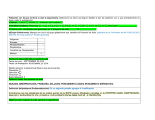 Población con la que se lleva a cabo la experiencia (Seleccione los ítems que logran detallar el tipo de población con la que principalmente se lleva a cabo la experiencia): a) Sector: Urbano RuralX Población de Fronteras b) Grados Escolares: Preescolar 1° 2° 3° 4° 5°X 6° 7° 8° 9° 10° 11° Otro Cuál?: _________________ C) Número de estudiantes que participan en el proyecto de aula:_______35________________ 
d)Grupo Poblaciones: Marque con una X el grupo poblacional que beneficia el Proyecto de Aula: (Aparece en el Formulario de N4 PORTAFOLIO DIGITAL ACTUALIZADO 2ª. Añadir opciones) 
Indígenas 
Raizales 
Afrocolombianos 
Desplazados 
Condición de Discapacidad 
Mestizo 
x 
,.,. Tiempo de desarrollo del proyecto de aula 
Fecha de inicio: SEPTIEMBRE 30 2014 
Fecha de finalización: NOVIEMBRE 25 2014 
Estado actual de la experiencia (fase en que se encuentra): 
Planeación 
Ejecución X 
Evaluación 
Sistematización Palabras claves del proyecto de aula 
ANALISIS, INTERPRETACION, PROBLEMA, SOLUCION, PENSAMIEMTO LOGICO, PENSAMIENTO MATEMATICO 
Definición del problema (Problematización) En un segundo párrafo agregue la Justificación 
Encontramos que los estudiantes de los grados quintos de la IESPC poseen dificultades marcadas en la INTERPRETACION, COMPRENSION, ANALISIS Y BUSQUEDA DE SOLUCIONES A LOS DIVERSOS PROBLEMAS QUE SE LE PRESENTEN. 
Objetivos del proyecto de aula (general y específicos) 
 