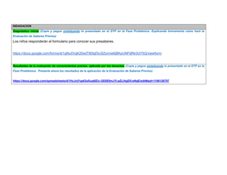 INDAGACION Diagnóstico inicial (Copie y pegue sintetizando lo presentado en el DTP en la Fase Problémica. Explicando brevemente cómo hará la Evaluación de Saberes Previos) 
Los niños responderán el formulario para conocer sus presaberes. 
https://docs.google.com/forms/d/1gNu5VgK20sdT80Igf3o3IZynnw6jBKpUNFtjRk0UY5Q/viewform 
Resultados de la evaluación de conocimientos previos aplicada por los docentes (Copie y pegue sintetizando lo presentado en el DTP en la Fase Problémica. Presente ahora los resultados de la aplicación de la Evaluación de Saberes Previos) 
https://docs.google.com/spreadsheets/d/1HcJnjYqz63aXuqt8Ziv-GE0E0mJYi-pZLHgjD5-eNgE/edit#gid=1166126797  