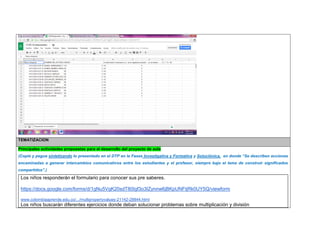 TEMATIZACION Principales actividades propuestas para el desarrollo del proyecto de aula 
(Copie y pegue sintetizando lo presentado en el DTP en la Fases Investigativa y Formativa y Soluciónica, en donde “Se describen acciones encaminadas a generar intercambios comunicativos entre los estudiantes y el profesor, siempre bajo el lema de construir significados compartidos”.) 
Los niños responderán el formulario para conocer sus pre saberes. 
https://docs.google.com/forms/d/1gNu5VgK20sdT80Igf3o3IZynnw6jBKpUNFtjRk0UY5Q/viewform 
www.colombiaaprende.edu.co/.../multipropertyvalues-21142-28844.html 
Los niños buscarán diferentes ejercicios donde deban solucionar problemas sobre multiplicación y división  