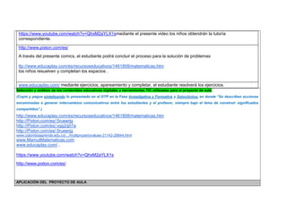 https://www.youtube.com/watch?v=QhxM2aYLX1smediante el presente video los niños obtendrán la tutoría correspondiente. 
http://www.pixton.com/es/ 
A través del presente comics, el estudiante podrá concluir el proceso para la solución de problemas 
ttp://www.educaplay.com/es/recursoseducativos/1461808/matematicas.htm 
los niños resuelven y completan los espacios . 
www.educaplay.com/ mediante ejercicios, apareamiento y completar, el estudiante resolverá los ejercicios. 
Selección y análisis de los contenidos educativos digitales y herramientas TIC utilizadas para el proyecto de aula 
(Copie y pegue sintetizando lo presentado en el DTP en la Fase Investigativa y Formativa y Soluciónica, en donde “Se describen acciones encaminadas a generar intercambios comunicativos entre los estudiantes y el profesor, siempre bajo el lema de construir significados compartidos”.) 
http://www.educaplay.com/es/recursoseducativos/1461808/matematicas.htm 
http://Pixton.com/es/:5rueerjg 
http://Pixton.com/es/:vgg2q07a 
http://Pixton.com/es/:5rueerjg www.colombiaaprende.edu.co/.../multipropertyvalues-21142-28844.html 
www.MamutMatematicas.com 
www.educaplay.com/ , 
https://www.youtube.com/watch?v=QhxM2aYLX1s 
http://www.pixton.com/es/ 
APLICACIÓN DEL PROYECTO DE AULA  