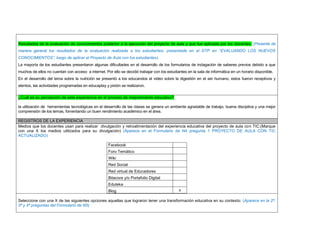 Resultados de la evaluación de conocimientos posterior a la ejecución del proyecto de aula y que fue aplicada por los docentes. (Presente de manera general los resultados de la evaluación realizada a los estudiantes, presentada en el DTP en “EVALUANDO LOS NUEVOS CONOCIMIENTOS”, luego de aplicar el Proyecto de Aula con los estudiantes) 
La mayoría de los estudiantes presentaron algunas dificultades en el desarrollo de los formularios de indagación de saberes previos debido a que muchos de ellos no cuentan con acceso a internet. Por ello se decidió trabajar con los estudiantes en la sala de informática en un horario disponible. 
En el desarrollo del tema sobre la nutrición se presentó a los educandos el video sobre la digestión en el ser humano, estos fueron receptivos y atentos, las actividades programadas en educaplay y pixtón se realizaron. 
¿Cuál es su percepción de esta experiencia en el proceso de mejoramiento educativo? 
la utilización de herramientas tecnológicas en el desarrollo de las clases se genera un ambiente agradable de trabajo, buena disciplina y una mejor comprensión de los temas, fomentando un buen rendimiento académico en el área. 
REGISTROS DE LA EXPERIENCIA 
Medios que los docentes usan para realizar divulgación y retroalimentación del experiencia educativa del proyecto de aula con TIC:(Marque con una X los medios utilizados para su divulgación) (Aparece en el Formulario de N4 pregunta 1 PROYECTO DE AULA CON TIC ACTUALIZADO) 
Facebook 
Foro Temático 
Wiki 
Red Social 
Red virtual de Educadores 
Bitacora y/o Portafolio Digital 
Eduteka 
Blog 
x 
Seleccione con una X de las siguientes opciones aquellas que lograron tener una transformación educativa en su contexto: (Aparece en la 2ª, 3ª y 4ª preguntas del Formulario de N5) 
 