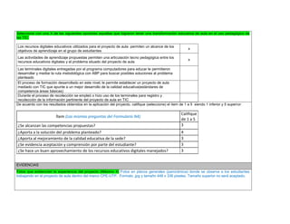 Seleccione con una X de las siguientes opciones aquellas que lograron tener una transformación educativa de aula en el uso pedagógico de las TIC: 
Los recursos digitales educativos utilizados para el proyecto de aula permiten un alcance de los objetivos de aprendizaje en el grupo de estudiantes 
x 
Las actividades de aprendizaje propuestas permiten una articulación tecno pedagógica entre los recursos educativos digitales y el problema situado del proyecto de aula 
x 
Las terminales digitales entregadas por el programa computadores para educar le permitieron desarrollar y mediar la ruta metodológica con ABP para buscar posibles soluciones al problema planteado 
El proceso de formación desarrollado en este nivel, le permite establecer un proyecto de aula mediado con TIC que apunte a un mejor desarrollo de la calidad educativa(estándares de competencia áreas básicas) 
Durante el proceso de recolección se empleó o hizo uso de los terminales para registro y recolección de la información pertinente del proyecto de aula en TIC 
De acuerdo con los resultados obtenidos en la aplicación del proyecto, califique (seleccione) el ítem de 1 a 5 siendo 1 inferior y 5 superior: 
Ítem (Las mismas preguntas del Formulario N4) 
Califique de 1 a 5 
¿Se alcanzan las competencias propuestas? 
3 
¿Aporta a la solución del problema planteado? 
4 
¿Aporta al mejoramiento de la calidad educativa de la sede? 
3 
¿Se evidencia aceptación y comprensión por parte del estudiante? 
3 
¿Se hace un buen aprovechamiento de los recursos educativos digitales manejados? 
3 
EVIDENCIAS Fotos que evidencien la experiencia del proyecto (Máximo 4) Fotos en planos generales (panorámica) donde se observe a los estudiantes trabajando en el proyecto de aula dentro del marco CPE-UTP. Formato .jpg y tamaño 448 x 336 pixeles. Tamaño superior no será aceptado. 
 