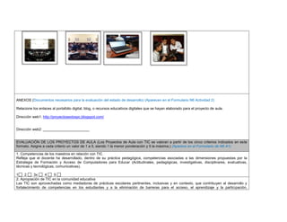 ANEXOS (Documentos necesarios para la evaluación del estado de desarrollo) (Aparecen en el Formulario N6 Actividad 2) 
Relacione los enlaces al portafolio digital, blog, o recursos educativos digitales que se hayan elaborado para el proyecto de aula. 
Dirección web1: http://proyectosextospc.blogspot.com/ 
Dirección web2: _______________________ 
EVALUACIÓN DE LOS PROYECTOS DE AULA (Los Proyectos de Aula con TIC se valoran a partir de los cinco criterios indicados en este formato. Asigne a cada criterio un valor de 1 a 5, siendo 1 la menor ponderación y 5 la máxima.) (Aparece en el Formulario de N6 A1) 
1. Competencias de los maestros en relación con TIC 
Refleja que el docente ha desarrollado, dentro de su práctica pedagógica, competencias asociadas a las dimensiones propuestas por la Estrategia de Formación y Acceso de Computadores para Educar (Actitudinales, pedagógicas, investigativas, disciplinares, evaluativas, técnicas y tecnológicas, comunicativas). 
1 2 3x 4 5 
2. Apropiación de TIC en la comunidad educativa 
Las TIC son aprovechadas como mediadoras de prácticas escolares pertinentes, inclusivas y en contexto, que contribuyen al desarrollo y fortalecimiento de competencias en los estudiantes y a la eliminación de barreras para el acceso, el aprendizaje y la participación, 
 
