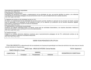 reconociendo la diversidad de capacidades. 
1 2 3 4 x 5 
3. Metodología y Fundamentación 
Demuestra una secuencia en el diseño e implementación de las actividades de aula, que permite identificar la postura y los referentes conceptuales de la propuesta pedagógica de aprovechamiento de las TIC, para el fortalecimiento de la calidad educativa. 
1 2 3 x 4 5 
4. Referente de inclusión en las actividades de aula con TIC 
El diseño y la implementación de las actividades de aula del proyecto permiten identificar la aplicación de los principios del diseño universal para el aprendizaje, en la planeación de las prácticas de aula y en la selección y/o producción de los recursos educativos digitales, promoviendo y propiciando la inclusión de todos los estudiantes. 
1 2 3 x 4 5 
5. Sistematización y conclusiones de aprendizajes 
Evidencia una reflexión sistemática frente a la relación causal entre las actividades desarrolladas y los impactos alcanzados mediante la ejecución del proyecto, con la participación de la comunidad educativa. 
1 2 3 x 4 5 
6. Carácter innovador 
Integra en su contexto elementos didácticos novedosos para el aprovechamiento pedagógico de las TIC, evidenciando cambios en las prácticas educativas y mejoras en el ambiente institucional. 
1 2 3x 4 5 
DISEÑO TECNO-PEDAGÓGICO CPE-UTP-2014 
TITULO DEL PROYECTO: La desmotivación de los estudiantes en el proceso de aprendizaje en el tema de nutrición en los seres vivos en área de ciencias naturales en el grado sexto 
GRADO: Sexto AREAS QUE INTEGRA: Ciencias Naturales FECHA: Septiembre 2 TIEMPO PREVISTO: 10 horas 
COMPETENCIA 
SABERES 
DESEMPEÑOS DE COMPETENCIA 
Conceptual 
Procedimental 
Actitudinal  