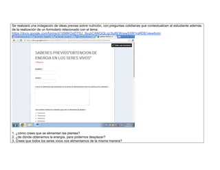 Se realizará una indagación de ideas previas sobre nutrición, con preguntas cotidianas que contextualicen al estudiante además de la realización de un formulario relacionado con el tema. 
https://docs.google.com/forms/d/1898KOsDT5U_9yubCANOiQLqz3ty8E9tnawSXR1rqRDE/viewform 
1. ¿cómo crees que se alimentan las plantas? 
2. ¿de dónde obtenemos la energía, para podernos desplazar? 
3. Crees que todos los seres vivos nos alimentamos de la misma manera?  