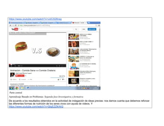 https://www.youtube.com/watch?v=vxICi528nsg 
Parte central 
Aprendizaje Basado en Problemas: Segunda fase-Investigativa y formativa 
De acuerdo a los resultados obtenidos en la actividad de indagación de ideas previas: nos damos cuenta que debemos reforzar las diferentes formas de nutrición de los seres vivos con ayuda de videos. Y 
https://www.youtube.com/watch?v=QtgEZZlkXkQ  