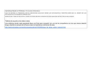 Aprendizaje Basado en Problemas: Tercera fase-Soluciónica 
AQUI SE RETOMA EL PROBLEMA INICIAL BRINDANDO SOLUCION DESDE LOS ESTUDAINTES E IDENTIFICANDO QUE EL APORTE DE LOS ESTUDIANTES ES SUMAMENTE IMPORTANTE 
DESPUES DEL VIDEO SE REALIZAN CHARLAS ENTRE GRUPOS O PONENCIAS PARA IDENTIFICAR MULTIPLES SOLUCIONES 
Talleres de acuerdo a los videos vistos. 
Una dinámica donde cada estudiante lleve una fruta para compartir con uno de los compañeros con los que menos relación tenga, diciendo el porqué de la fruta es decir la importancia nutricional de esta. 
http://www.educaplay.com/es/recursoseducativos/1452495/sopa_de_letras_sobre_nutricion.htm  