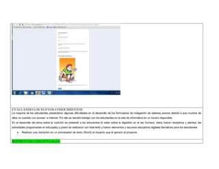EVALUANDO LOS NUEVOS CONOCIMIENTOS: 
La mayoría de los estudiantes presentaron algunas dificultades en el desarrollo de los formularios de indagación de saberes previos debido a que muchos de ellos no cuentan con acceso a internet. Por ello se decidió trabajar con los estudiantes en la sala de informática en un horario disponible. 
En el desarrollo del tema sobre la nutrición se presentó a los educandos el video sobre la digestión en el ser humano, estos fueron receptivos y atentos, las actividades programadas en educaplay y pixtón se realizaron con total éxito y fueron elementos y recursos educativos digitales llamativos para los estudiantes 
 Realizar una narración en un procesador de texto (Word) el impacto que le genero el proyecto . 
REFERENTES CONCEPTUALES:  