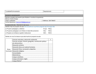 Localidad/Comuna/sector: Departamento: 
DOCENTE MODERADOR 
Nombre completo del docente quien Modera o coordina la experiencia: 
Monica Viviana Arango 
Cargo: moderador 
Teléfonos: 3207186437 
Correo Electrónico: moni.vivi1508@gmail.com 
PLANEACIÓN DEL PROYECTO DE AULA 
Señale el tipo de proyecto de aula (Se encuentra en la primera pregunta del Formulario N5) 
a) Proyecto pedagógico y didáctico SI x NO 
b) Proyectos pedagógico con énfasis en desarrollo productivo SI NO 
c) Proyecto con énfasis en gestión institucional SI NO 
Señale con una X el área en que está inscrito el proyecto de aula: 
Áreas Curricular 
Ciencias naturales y educación ambiental. 
x 
Ciencias sociales, historia, geografía, constitución política y/o democrática. 
Educación artística. 
Educación ética y en valores humanos. 
Educación física, recreación y deportes. 
Educación religiosa. 
Humanidades. 
Matemáticas. 
Lengua castellana. 
Lengua extranjera: Inglés 
Lengua Nativa* 
 