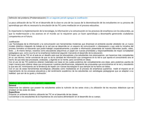 Definición del problema (Problematización) En un segundo párrafo agregue la Justificación 
La poca utilización de las TIC en el desarrollo de la clase es una de las causas de la desmotivación de los estudiantes en su proceso de aprendizaje por ello es necesario la vinculación de las TIC como mediación en el proceso educativo. 
Es importante la implementación de la tecnología, la información y la comunicación en los procesos de enseñanza con los educandos, ya que la modernización y los avances en el mundo así lo requieren para un buen aprendizaje y desempeño generando ciudadanos competentes en el futuro. 
Justificación 
Las Tecnologías de la información y la comunicación son herramientas modernas que dinamizan el ambiente escolar alrededor de un nuevo modelo didáctico integrado de trabajo en la red que se desarrolla en un espacio de comunicación o ciberespacio y que cede la iniciativa del proceso formativo al educando que podrá trabajar cooperativamente y acceder a información presentada de manera diferentes (audio, video, texto…). Al mismo tiempo, nosotros como educadores adquirimos un papel con nuevas prioridades y responsabilidades de mayor complejidad pedagógica que, como ocurría en la enseñanza tradicional seguirán marcando el desarrollo de la educación. 
El hacer uso de las TIC en el aula es un desafío para que los educadores y los estudiantes nos preocupemos por hacernos más competentes en su uso técnico, tomar conciencia de que no es la cantidad de información que consigamos en la red lo que aporta el conocimiento sino el hecho de que esta sea procesada, analizada, y digerida en la mente, para convertirla en ideas. 
Con el uso de las TIC podemos obtener materiales con base en los cuales podemos dar completamente una clase, pero podemos usarlos de mejor manera para obtener ideas que enriquezcan nuestras planificaciones, adaptando las propuestas que encontramos en la red y rescatando lo que sea útil, minimizando así la tendencia de repetir con nuevas tecnologías lo que siempre se ha hecho sin éstas. 
Con el uso de estas herramientas tecnológicas utilizadas como mediadoras en el proceso de enseñanza queremos medir el impacto en el mejoramiento de los procesos educativos y del rendimiento académico de los estudiantes con estrategias pedagógicas que se adaptan a su realidad que son de su gusto y motivación. 
Objetivos del proyecto de aula (general y específicos) 
General 
Determinar los saberes que poseen los estudiantes sobre la nutrición de los seres vivos y la utilización de los recursos didácticos que se emplean en las aulas de clase. 
Específicos 
Propiciar un ambiente dinámico utilizando las TIC en el desarrollo de las clases. 
Concientizar a los estudiantes de la importancia de una buena alimentación en el desarrollo de su cuerpo. 
 