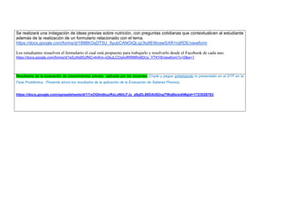 Se realizará una indagación de ideas previas sobre nutrición, con preguntas cotidianas que contextualicen al estudiante además de la realización de un formulario relacionado con el tema. 
https://docs.google.com/forms/d/1898KOsDT5U_9yubCANOiQLqz3ty8E9tnawSXR1rqRDE/viewform 
Los estudiantes resuelven el formulario el cual está propuesto para trabajarlo y resolverlo desde el Facebook de cada uno. 
https://docs.google.com/forms/d/1eSJAb8SJfNCv4nKm-xGbJLCOqhvfRRMRo8DUy_YTKY8/viewform?c=0&w=1 
Resultados de la evaluación de conocimientos previos aplicada por los docentes (Copie y pegue sintetizando lo presentado en el DTP en la Fase Problémica. Presente ahora los resultados de la aplicación de la Evaluación de Saberes Previos). 
https://docs.google.com/spreadsheets/d/17rxOGImlbuyRxLoNhLFJy_zllqDL88G4U82ngTWq8ls/edit#gid=1723528783 
 