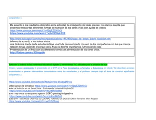 compartidos”.). 
De acuerdo a los resultados obtenidos en la actividad de indagación de ideas previas: nos damos cuenta que debemos reforzar las diferentes formas de nutrición de los seres vivos con ayuda de videos 
https://www.youtube.com/watch?v=QtgEZZlkXkQ 
https://www.youtube.com/watch?v=lvCIFGgkYXE 
http://www.educaplay.com/es/recursoseducativos/1452495/sopa_de_letras_sobre_nutricion.htm 
talleres de acuerdo a los videos vistos. 
una dinámica donde cada estudiante lleve una fruta para compartir con uno de los compañeros con los que menos relación tenga, diciendo el porqué de la fruta es decir la importancia nutricional de esta. 
Presentación de un friso con las diferentes formas de alimentación de los seres vivos. 
http://Pixton.com/es/:f38ogpbh 
Selección y análisis de los contenidos educativos digitales y herramientas TIC utilizadas para el proyecto de aula 
(Copie y pegue sintetizando lo presentado en el DTP en la Fase Investigativa y Formativa y Soluciónica, en donde “Se describen acciones encaminadas a generar intercambios comunicativos entre los estudiantes y el profesor, siempre bajo el lema de construir significados compartidos”.). 
https://www.youtube.com/schools?feature=inp-bl-paq&hl=es 
video apoya la tematica: https://www.youtube.com/watch?v=QtgEZZlkXkQ autor:La Nutrición en los Seres Vivos - Enciclopedia Universal KingfreeDC 
https://www.youtube.com/watch?v=mDddRrcb668 
autor: viaje virtual por el aparato digestivo SEPD patología digestiva 
https://www.youtube.com/watch?v=sHpXop8kGc8 autor:EVH - 03 ERASE UNA VEZ EL CUERPO HUMANO-LA DIGESTION.flv Fernando Moro Regidor 
https://www.youtube.com/watch?v=vxICi528nsg  