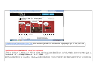 //httwww.pixton.com/es/comic/xsm87wot, mira el comics y realiza una nueva donde expliques por que no nos gusta leer. 
Aprendizaje Basado en Problemas: Tercera fase-Soluciónica 
AQUI SE RETOMA EL PROBLEMA INICIAL BRINDANDO SOLUCION DESDE LOS ESTUDAINTES E IDENTIFICANDO QUE EL APORTE DE LOS ESTUDIANTES ES SUMAMENTE IMPORTANTE 
DESPUES DEL VIDEO SE REALIZAN CHARLAS ENTRE GRUPOS O PONENCIAS PARA IDENTIFICAR MULTIPLES SOLUCIONES. 
 