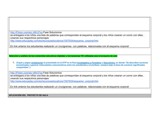 http://Pixton.com/es/:v6fn37xg Fase Solucionica 
se entregara a los niños una lista de palabras que correspondan al esquema corporal y los niños crearan un comic con ellas , creando sus respectivos personajes 
http://www.educaplay.com/es/recursoseducativos/1507934/esquema_corporal.htm 
En link anterior los estudiantes realizarán un crucigramas con palabras relacionadas con el esquema corporal 
Selección y análisis de los contenidos educativos digitales y herramientas TIC utilizadas para el proyecto de aula 
1. (Copie y pegue sintetizando lo presentado en el DTP en la Fase Investigativa y Formativa y Soluciónica, en donde “Se describen acciones encaminadas a generar intercambios comunicativos entre los estudiantes y el profesor, siempre bajo el lema de construir significados compartidos”.) 
http://Pixton.com/es/:v6fn37xg Fase Solucionica 
se entregara a los niños una lista de palabras que correspondan al esquema corporal y los niños crearan un comic con ellas , creando sus respectivos personajes 
http://www.educaplay.com/es/recursoseducativos/1507934/esquema_corporal.htm 
En link anterior los estudiantes realizarán un crucigramas con palabras relacionadas con el esquema corporal 
APLICACIÓN DEL PROYECTO DE AULA  