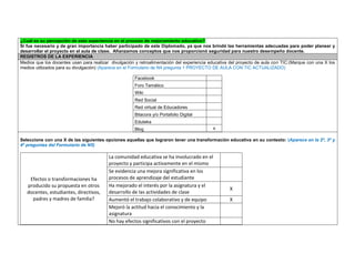 ¿Cuál es su percepción de esta experiencia en el proceso de mejoramiento educativo? 
Si fue necesario y de gran importancia haber participado de este Diplomado, ya que nos brindó las herramientas adecuadas para poder planear y desarrollar el proyecto en el aula de clase. Afianzamos conceptos que nos proporcionó seguridad para nuestro desempeño docente. REGISTROS DE LA EXPERIENCIA 
Medios que los docentes usan para realizar divulgación y retroalimentación del experiencia educativa del proyecto de aula con TIC:(Marque con una X los medios utilizados para su divulgación) (Aparece en el Formulario de N4 pregunta 1 PROYECTO DE AULA CON TIC ACTUALIZADO) 
Facebook 
Foro Temático 
Wiki 
Red Social 
Red virtual de Educadores 
Bitacora y/o Portafolio Digital 
Eduteka 
Blog 
x 
Seleccione con una X de las siguientes opciones aquellas que lograron tener una transformación educativa en su contexto: (Aparece en la 2ª, 3ª y 4ª preguntas del Formulario de N5) 
Efectos o transformaciones ha producido su propuesta en otros docentes, estudiantes, directivos, padres y madres de familia? 
La comunidad educativa se ha involucrado en el proyecto y participa activamente en el mismo 
Se evidencia una mejora significativa en los procesos de aprendizaje del estudiante 
Ha mejorado el interés por la asignatura y el desarrollo de las actividades de clase 
X 
Aumentó el trabajo colaborativo y de equipo 
X 
Mejoró la actitud hacia el conocimiento y la asignatura 
No hay efectos significativos con el proyecto 
 