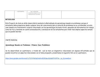 explicándolas. 
que evidencian secuencias lógicas en la realización de acciones. 
METODOLOGIA 
Este Proyecto de Aula es válido desarrollarlo mediante la Metodología de aprendizaje basado en problemas, porque el estudiante debe prepararse desde cualquier área del conocimiento para la solución de problemas en su cotidianidad, en este caso basado en el movimiento corporal relacionado con los aprendizajes lectoescritores, apoyados de instrumentos de trabajo como las tics y teniendo en cuenta autoevaluación y coevaluacion de los estudiantes para tener mas amplios aspectos estudio que se puedan abordar . 
PARTE INICIAL 
Aprendizaje Basado en Problemas: Primera fase-Problémica: 
Se ha desarrollado un cuestionario, a través del cual se hara un diagnostico relacionado con algunas dificultades que se pueden encontrar en aspectos relacionados con el tema propuesto, presentamos el siguiente link con el cuestionario. 
https://docs.google.com/forms/d/1yT57HYlkDqEAv6hv0E0PgkuGjGgK8TlvDF5e-_Jq_2c/viewform 
 