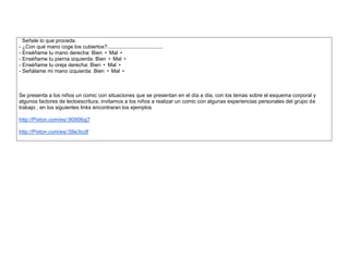 Señale lo que proceda. 
- ¿Con qué mano coge los cubiertos?...................................... 
- Enséñame tu mano derecha: Bien • Mal • 
- Enséñame tu pierna izquierda: Bien • Mal • 
- Enséñame tu oreja derecha: Bien • Mal • 
- Señálame mi mano izquierda: Bien • Mal • 
Se presenta a los niños un comic con situaciones que se presentan en el día a día, con los temas sobre el esquema corporal y algunos factores de lectoescritura, invitamos a los niños a realizar un comic con algunas experiencias personales del grupo de trabajo , en los siguientes links encontraran los ejemplos 
http://Pixton.com/es/:80906qj7 
http://Pixton.com/es/:59e3icdf 
 