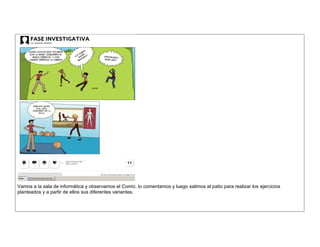 Vamos a la sala de informática y observamos el Comic, lo comentamos y luego salimos al patio para realizar los ejercicios planteados y a partir de ellos sus diferentes variantes. 
 