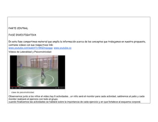 PARTE CENTRAL 
FASE INVESTIGATIVA 
En esta fase compartimos material que amplía la información acerca de los conceptos que trabajamos en nuestra propuesta, contiene videos con sus respectivos link: 
www.youtube.com/watch?v=6KjDnsjyggg: www.youtube.co 
Videos de Lateralidad y Psicomotricidad: 
Observamos junto a los niños el video,hay 6 actividades , un niño será el monitor para cada actividad, saldremos al patio y cada monitor realizará el ejercicio con todo el grupo. 
cuando finalicemos las actividades se hablarà sobre la importancia de cada ejercicio y en que fortalece al esquema corporal.  