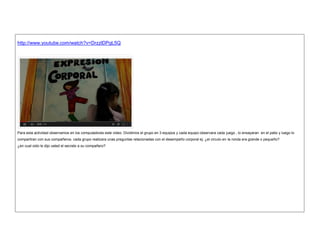http://www.youtube.com/watch?v=DrzzlDPgL5Q 
Para esta actividad observamos en los computadores este video. Dividimos el grupo en 3 equipos y cada equipo observara cada juego , lo ensayaran en el patio y luego lo compartiran con sus compañeros. cada grupo realizara unas preguntas relacionadas con el desempeño corporal ej: ¿el circulo en la ronda era grande o pequeño? 
¿en cual oido le dijo usted el secreto a su compañero? 
 