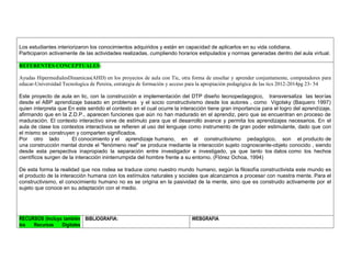 Los estudiantes interiorizaron los conocimientos adquiridos y están en capacidad de aplicarlos en su vida cotidiana. 
Participaron activamente de las actividades realizadas, cumpliendo horarios estipulados y normas generadas dentro del aula virtual. 
REFERENTES CONCEPTUALES: 
Ayudas HipermedialesDinamicas(AHD) en los proyectos de aula con Tic, otra forma de enseñar y aprender conjuntamente, computadores para educar-Universidad Tecnologica de Pereira, estrategia de formación y acceso para la apropiación pedagógica de las tics 2012-2014pg 23- 54 
Este proyecto de aula en tic, con la construcción e implementación del DTP diseño tecnopedagogico, transversaliza las teorías desde el ABP aprendizaje basado en problemas y el socio constructivismo desde los autores , como Vigotsky (Baquero 1997) quien interpreta que En este sentido el contexto en el cual ocurre la interacción tiene gran importancia para el logro del aprendizaje, afirmando que en la Z.D.P., aparecen funciones que aún no han madurado en el aprendiz, pero que se encuentran en proceso de maduración. El contexto interactivo sirve de estímulo para que el desarrollo avance y permita los aprendizajes necesarios. En el aula de clase los contextos interactivos se refieren al uso del lenguaje como instrumento de gran poder estimulante, dado que con el mismo se construyen y comparten significados. 
Por otro lado El conocimiento y el aprendizaje humano, en el constructivismo pedagógico, son el producto de una construcción mental donde el "fenómeno real" se produce mediante la interacción sujeto cognoscente-objeto conocido , siendo desde esta perspectiva inapropiado la separación entre investigador e investigado, ya que tanto los datos como los hechos científicos surgen de la interacción ininterrumpida del hombre frente a su entorno. (Flórez Ochoa, 1994) 
De esta forma la realidad que nos rodea se traduce como nuestro mundo humano, según la filosofía constructivista este mundo es el producto de la interacción humana con los estímulos naturales y sociales que alcanzamos a procesar con nuestra mente. Para el constructivismo, el conocimiento humano no es se origina en la pasividad de la mente, sino que es construido activamente por el sujeto que conoce en su adaptación con el medio. 
RECURSOS (Incluya también los Recursos Digitales 
BIBLIOGRAFIA: 
WEBGRAFIA 
 