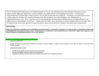 JUSTIFICACION 
Debido a las falencias presentadas por los estudiantes en lecto-escritura y movimientos corporales en el aula de clase, es importante el desarrollo y aplicabilidad de este proyecto; porque. busca el mejoramiento y el bienestar de los estudiantes para su desarrollo integral tanto cognitivo como corporal. Mejorará su desempeño escolar y en su vida cotidiana. 
Objetivos del proyecto de aula (general y específicos) 
OBJETIVO GENERAL 
ampliar experiencias psicomotrices utilizando el esquema corporal dirigido a mejorar la lecto escritura en los niños de tercero de primaria de la escuela el trebol. 
OBJETIVOS ESPECIFICOS 
- Identificar dificultades en lecto escritura de los estudiantes 
- Diseñar estrategias dirigidas a mejorar la lectoescritura 
- Implementar ejercicios psicomotores para estructurar de mejor forma el esquema corporal 
- 
 