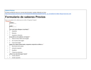 Saberes Previos) 
Si tienes problemas para ver o enviar este formulario, puedes rellenarlo en línea: 
https://docs.google.com/forms/d/1yT57HYlkDqEAv6hv0E0PgkuGjGgK8TlvDF5e-_Jq_2c/viewform?c=0&w=1&usp=mail_form_link 
Formulario de saberes Previos 
Este es un sondeo de los saberes previos sobre el Esquema Corporal 
*Obligatorio 
nombre * 
grado * 
Con cual mano dibujas o escribes? * 
o Izquierda 
o Derecha 
o Izquierda y Derecha 
Al escribir en el cuaderno, lo haces? * 
o Sobre la linea inferior del renglòn 
o En el centro del renglòn 
o Fuera del renglòn 
Según los vídeos observados, esquema corporal se refiere a: * 
o Movimiento del cuerpo 
o ubicaciòn espacial 
o Equilibrio 
o Todas las anteriores 
¿Para ti es más facil girar hacia? 
o el lado derecho 
o el lado izquierdo 
 