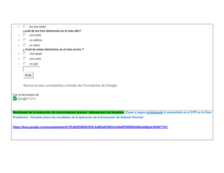 o los dos lados 
¿cual de los tres elementos es el más alto? 
o una jirafa 
o un edificio 
o un ratón 
¿ Cual de estos elementos es el más ancho ? 
o una aguja 
o una casa 
o un pan 
Enviar 
Nunca envíes contraseñas a través de Formularios de Google. 
Con la tecnología de 
Resultados de la evaluación de conocimientos previos aplicada por los docentes (Copie y pegue sintetizando lo presentado en el DTP en la Fase 
Problémica. Presente ahora los resultados de la aplicación de la Evaluación de Saberes Previos) 
https://docs.google.com/spreadsheets/d/12FqfjHESRliKrRGLXaBDd4Ot0Ei4nAAb8PNfDBSfaN8/edit#gid=824871531 
 