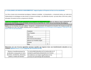 en “EVALUANDO LOS NUEVOS CONOCIMIENTOS”, luego de aplicar el Proyecto de Aula con los estudiantes 
Los niños a través de las herramientas tecnológicas fortalecen la habilidad de interpretación y comprensión lectora, por medio de la implementación de estrategias de clase donde se involucran tecnología y los diferentes recursos que esta ofrece. Entre otros: pixtón, educaplay, formularios de drive y programas de ofimática. 
¿Cuál es su percepción de esta experiencia en el proceso de mejoramiento educativo se observa mayor motivación por parte de los estudiantes en las actividades lectoescritoras propuestas por medio de las herramientas tecnológicas. REGISTROS DE LA EXPERIENCIA 
Medios que los docentes usan para realizar divulgación y retroalimentación del experiencia educativa del proyecto de aula con TIC:(Marque con una X los medios utilizados para su divulgación)(Aparece en el Formulario de N4 pregunta 1 PROYECTO DE AULA CON TIC ACTUALIZADO) 
Facebook 
Foro Temático 
Wiki 
Red Social 
Red virtual de Educadores 
Bitacora y/o Portafolio Digital 
Eduteka 
Blog 
X 
Seleccione con una X de las siguientes opciones aquellas que lograron tener una transformación educativa en su contexto:(Aparece en la 2ª, 3ª y 4ª preguntas del Formulario de N5) 
Efectos o transformaciones ha producido su propuesta en otros docentes, estudiantes, directivos, padres y madres de familia? 
La comunidad educativa se ha involucrado en el proyecto y participa activamente en el mismo 
Se evidencia una mejora significativa en los procesos de aprendizaje del estudiante 
 