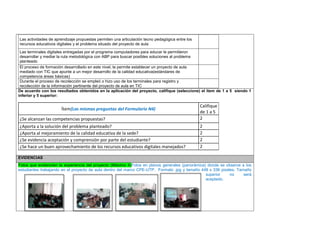 Las actividades de aprendizaje propuestas permiten una articulación tecno pedagógica entre los recursos educativos digitales y el problema situado del proyecto de aula 
Las terminales digitales entregadas por el programa computadores para educar le permitieron desarrollar y mediar la ruta metodológica con ABP para buscar posibles soluciones al problema planteado 
El proceso de formación desarrollado en este nivel, le permite establecer un proyecto de aula mediado con TIC que apunte a un mejor desarrollo de la calidad educativa(estándares de competencia áreas básicas) 
Durante el proceso de recolección se empleó o hizo uso de los terminales para registro y recolección de la información pertinente del proyecto de aula en TIC 
De acuerdo con los resultados obtenidos en la aplicación del proyecto, califique (seleccione) el ítem de 1 a 5 siendo 1 inferior y 5 superior: 
Ítem(Las mismas preguntas del Formulario N4) 
Califique de 1 a 5 
¿Se alcanzan las competencias propuestas? 
2 
¿Aporta a la solución del problema planteado? 
2 
¿Aporta al mejoramiento de la calidad educativa de la sede? 
2 
¿Se evidencia aceptación y comprensión por parte del estudiante? 
2 
¿Se hace un buen aprovechamiento de los recursos educativos digitales manejados? 
2 
EVIDENCIAS Fotos que evidencien la experiencia del proyecto (Máximo 4)Fotos en planos generales (panorámica) donde se observe a los estudiantes trabajando en el proyecto de aula dentro del marco CPE-UTP. Formato .jpg y tamaño 448 x 336 pixeles. Tamaño superior no será aceptado. 
Foto 4 
Foto 2 
 