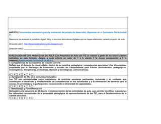 ANEXOS (Documentos necesarios para la evaluación del estado de desarrollo) (Aparecen en el Formulario N6 Actividad 2) 
Relacione los enlaces al portafolio digital, blog, o recursos educativos digitales que se hayan elaborado para el proyecto de aula. 
Dirección web1: http://lectoresdelcybermundo.blogspot.com 
Dirección web2: _______________________ 
EVALUACIÓN DE LOS PROYECTOS DE AULA (Los Proyectos de Aula con TIC se valoran a partir de los cinco criterios indicados en este formato. Asigne a cada criterio un valor de 1 a 5, siendo 1 la menor ponderación y 5 la máxima.)(Aparece en el Formulario de N6 A1) 
1. Competencias de los maestros en relación con TIC 
Refleja que el docente ha desarrollado, dentro de su práctica pedagógica, competencias asociadas a las dimensiones propuestas por la Estrategia de Formación y Acceso de Computadores para Educar (Actitudinales, pedagógicas, investigativas, disciplinares, evaluativas, técnicas y tecnológicas, comunicativas). 
1 2 3 4 5 
2. Apropiación de TIC en la comunidad educativa 
Las TIC son aprovechadas como mediadoras de prácticas escolares pertinentes, inclusivas y en contexto, que contribuyen al desarrollo y fortalecimiento de competencias en los estudiantes y a la eliminación de barreras para el acceso, el aprendizaje y la participación, reconociendo la diversidad de capacidades. 
1 2 3 4 5 
3. Metodología y Fundamentación 
Demuestra una secuencia en el diseño e implementación de las actividades de aula, que permite identificar la postura y los referentes conceptuales de la propuesta pedagógica de aprovechamiento de las TIC, para el fortalecimiento de la calidad educativa. 
1 2 3 4 5  