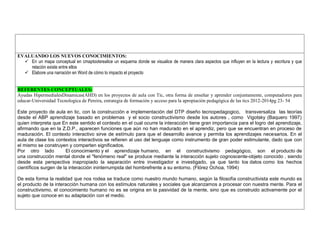 EVALUANDO LOS NUEVOS CONOCIMIENTOS: 
 En un mapa conceptual en cmaptoolsrealice un esquema donde se visualice de manera clara aspectos que influyen en la lectura y escritura y que relación existe entre ellos 
 Elabore una narración en Word de cómo lo impacto el proyecto 
REFERENTES CONCEPTUALES: 
Ayudas HipermedialesDinamicas(AHD) en los proyectos de aula con Tic, otra forma de enseñar y aprender conjuntamente, computadores para educar-Universidad Tecnologica de Pereira, estrategia de formación y acceso para la apropiación pedagógica de las tics 2012-2014pg 23- 54 
Este proyecto de aula en tic, con la construcción e implementación del DTP diseño tecnopedagogico, transversaliza las teorías desde el ABP aprendizaje basado en problemas y el socio constructivismo desde los autores , como Vigotsky (Baquero 1997) quien interpreta que En este sentido el contexto en el cual ocurre la interacción tiene gran importancia para el logro del aprendizaje, afirmando que en la Z.D.P., aparecen funciones que aún no han madurado en el aprendiz, pero que se encuentran en proceso de maduración. El contexto interactivo sirve de estímulo para que el desarrollo avance y permita los aprendizajes necesarios. En el aula de clase los contextos interactivos se refieren al uso del lenguaje como instrumento de gran poder estimulante, dado que con el mismo se construyen y comparten significados. 
Por otro lado El conocimiento y el aprendizaje humano, en el constructivismo pedagógico, son el producto de una construcción mental donde el "fenómeno real" se produce mediante la interacción sujeto cognoscente-objeto conocido , siendo desde esta perspectiva inapropiado la separación entre investigador e investigado, ya que tanto los datos como los hechos científicos surgen de la interacción ininterrumpida del hombrefrente a su entorno. (Flórez Ochoa, 1994) 
De esta forma la realidad que nos rodea se traduce como nuestro mundo humano, según la filosofía constructivista este mundo es el producto de la interacción humana con los estímulos naturales y sociales que alcanzamos a procesar con nuestra mente. Para el constructivismo, el conocimiento humano no es se origina en la pasividad de la mente, sino que es construido activamente por el sujeto que conoce en su adaptación con el medio. 
 