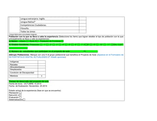 Lengua extranjera: Inglés 
Lengua Nativa* 
Competencias Ciudadanas. 
Filosofía 
Todas las áreas 
*Lengua Nativa para comunidades indígenas. 
Población con la que se lleva a cabo la experiencia (Seleccione los ítems que logran detallar el tipo de población con la que principalmente se lleva a cabo la experiencia): a) Sector: Urbano Rural X Población de Fronteras b) Grados Escolares: Preescolar 1° 2° 3° 4° 5° 6° 7° X8° 9° 10° 11° Otro Cuál?: _________________ C) Número de estudiantes que participan en el proyecto de aula:____________19___________ 
d)Grupo Poblaciones: Marque con una X el grupo poblacional que beneficia el Proyecto de Aula: (Aparece en el Formulario de N4 PORTAFOLIO DIGITAL ACTUALIZADO 2ª. Añadir opciones) 
Indígenas 
Raizales 
Afrocolombianos 
Desplazados 
Condición de Discapacidad 
Mestizos 
x 
,.,. Tiempo de desarrollo del proyecto de aula 
Fecha de inicio: OCTUBRE 15 2014 
Fecha de finalización: Noviembre 25 2014 
Estado actual de la experiencia (fase en que se encuentra): 
Planeación 
Ejecución x 
Evaluación 
Sistematización  
