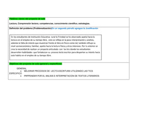 Palabras claves del proyecto de aula 
Lectura, Comprensión lectora, competencias, conocimiento científico, estrategias. 
Definición del problema (Problematización)En un segundo párrafo agregue la Justificación 
Objetivos del proyecto de aula (general y específicos) 
GENERAL 
 MEJORAR PROCESOS DE LECTO-ESCRITURA UTILIZANDO LAS TICS 
ESPECIFICO 
 PRPPENDER POR EL ANLISIS E INTERPRETACION DE TEXTOS LITERARIOS 
 