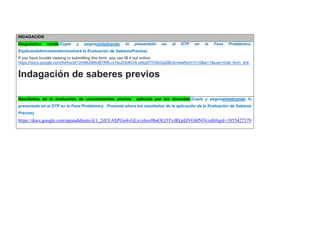 INDAGACION Diagnóstico inicial(Copie y peguesintetizando lo presentado en el DTP en la Fase Problémica. Explicandobrevementecómohará la Evaluación de SaberesPrevios) If you have trouble viewing or submitting this form, you can fill it out online: https://docs.google.com/forms/d/12mMJ986cBTR6Lrx1kcZt4dKUX-ol5jz0TrO8xQg0Bn4/viewform?c=0&w=1&usp=mail_form_link Indagación de saberes previos 
Resultados de la evaluación de conocimientos previos aplicada por los docentes(Copie y peguesintetizando lo presentado en el DTP en la Fase Problémica. Presente ahora los resultados de la aplicación de la Evaluación de Saberes Previos) 
https://docs.google.com/spreadsheets/d/1_2rEYASPGu4vGLyvz6sx0baOLI3TvrRLpfdVGblNfA/edit#gid=1855427379 
 
