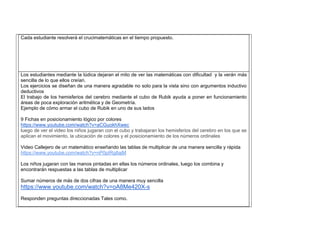 Cada estudiante resolverá el crucimatemàticas en el tiempo propuesto. 
Los estudiantes mediante la lúdica dejaran el mito de ver las matemáticas con dificultad y la verán más sencilla de lo que ellos creían. 
Los ejercicios se diseñan de una manera agradable no solo para la vista sino con argumentos inductivo deductivos 
El trabajo de los hemisferios del cerebro mediante el cubo de Rubik ayuda a poner en funcionamiento áreas de poca exploración aritmética y de Geometría. 
Ejemplo de cómo armar el cubo de Rubik en uno de sus lados 
9 Fichas en posicionamiento lógico por colores https://www.youtube.com/watch?v=aCGuokhXwec luego de ver el video los niños jugaran con el cubo y trabajaran los hemisferios del cerebro en los que se aplican el movimiento, la ubicación de colores y el posicionamiento de los nùmeros ordinales 
Video Callejero de un matemático enseñando las tablas de multiplicar de una manera sencilla y rápida https://www.youtube.com/watch?v=nP0pIRg8ajM 
Los niños jugaran con las manos pintadas en ellas los números ordinales, luego los combina y encontrarán respuestas a las tablas de multiplicar 
Sumar números de más de dos cifras de una manera muy sencilla https://www.youtube.com/watch?v=oA8Me420X-s 
Responden preguntas direccionadas Tales como. 
 