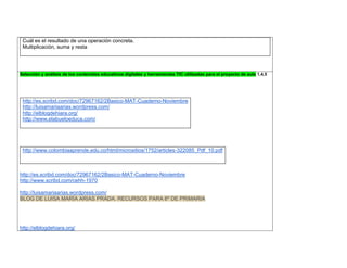 Cuál es el resultado de una operación concreta. Multiplicación, suma y resta 
Selección y análisis de los contenidos educativos digitales y herramientas TIC utilizadas para el proyecto de aula 1,4,5 
http://es.scribd.com/doc/72967162/2Basico-MAT-Cuaderno-Noviembre 
http://luisamariaarias.wordpress.com/ 
http://elblogdehiara.org/ 
http://www.elabueloeduca.com/ 
http://www.colombiaaprende.edu.co/html/micrositios/1752/articles-322085_Pdf_10.pdf 
http://es.scribd.com/doc/72967162/2Basico-MAT-Cuaderno-Noviembre 
http://www.scribd.com/cehh-1970 
http://luisamariaarias.wordpress.com/ BLOG DE LUISA MARÍA ARIAS PRADA. RECURSOS PARA 6º DE PRIMARIA 
http://elblogdehiara.org/  