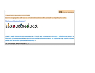 23JUL20144 comentarios de Maria José en Otras cosas Etiquetas:cortos Para los más pequeños de la casa un corto divertido y tierno sobre la vida de las cigüeñas y las nubes. 
http://www.elabueloeduca.com/ 
(Copie y pegue sintetizando lo presentado en el DTP en la Fase Investigativa y Formativa y Soluciónica, en donde “Se describen acciones encaminadas a generar intercambios comunicativos entre los estudiantes y el profesor, siempre bajo el lema de construir significados compartidos”.) 
APLICACIÓN DEL PROYECTO DE AULA  
